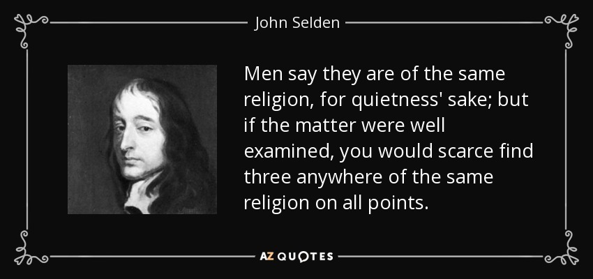 Men say they are of the same religion, for quietness' sake; but if the matter were well examined, you would scarce find three anywhere of the same religion on all points. - John Selden