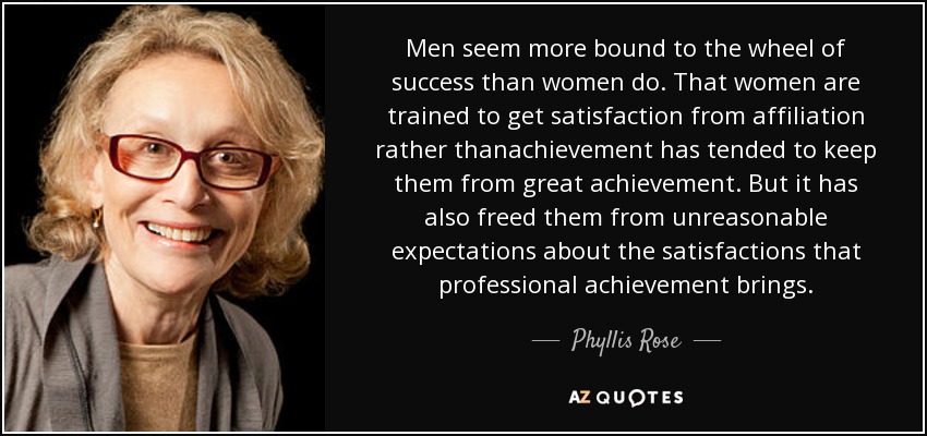 Men seem more bound to the wheel of success than women do. That women are trained to get satisfaction from affiliation rather thanachievement has tended to keep them from great achievement. But it has also freed them from unreasonable expectations about the satisfactions that professional achievement brings. - Phyllis Rose