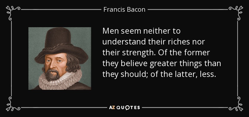 Men seem neither to understand their riches nor their strength. Of the former they believe greater things than they should; of the latter, less. - Francis Bacon