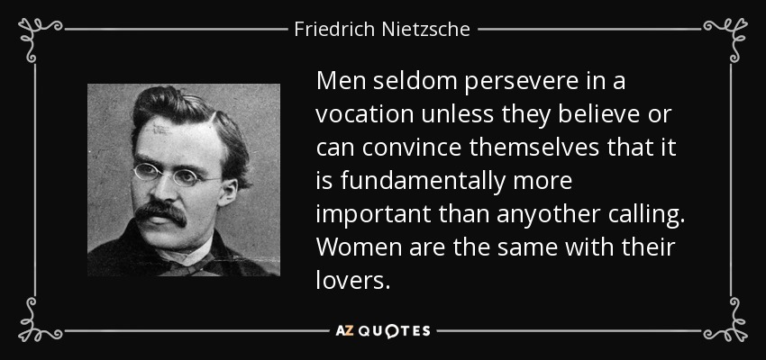 Men seldom persevere in a vocation unless they believe or can convince themselves that it is fundamentally more important than anyother calling. Women are the same with their lovers. - Friedrich Nietzsche