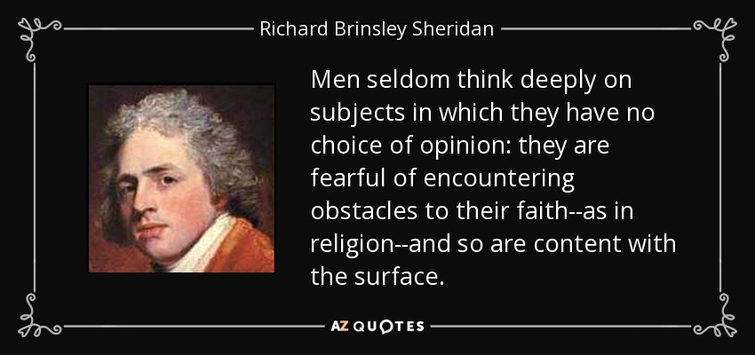 Men seldom think deeply on subjects in which they have no choice of opinion: they are fearful of encountering obstacles to their faith--as in religion--and so are content with the surface. - Richard Brinsley Sheridan