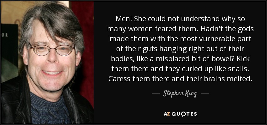 Men! She could not understand why so many women feared them. Hadn't the gods made them with the most vurnerable part of their guts hanging right out of their bodies, like a misplaced bit of bowel? Kick them there and they curled up like snails. Caress them there and their brains melted. - Stephen King