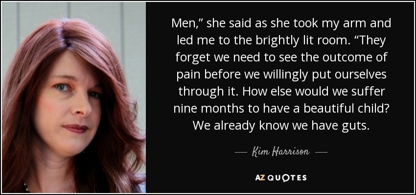 Men,” she said as she took my arm and led me to the brightly lit room. “They forget we need to see the outcome of pain before we willingly put ourselves through it. How else would we suffer nine months to have a beautiful child? We already know we have guts. - Kim Harrison