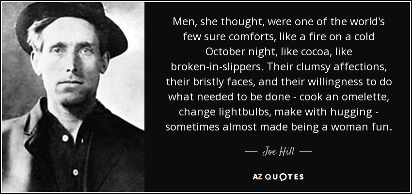 Men, she thought, were one of the world's few sure comforts, like a fire on a cold October night, like cocoa, like broken-in-slippers. Their clumsy affections, their bristly faces, and their willingness to do what needed to be done - cook an omelette, change lightbulbs, make with hugging - sometimes almost made being a woman fun. - Joe Hill