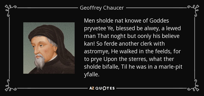 Men sholde nat knowe of Goddes pryvetee Ye, blessed be alwey, a lewed man That noght but oonly his believe kan! So ferde another clerk with astromye, He walked in the feelds, for to prye Upon the sterres, what ther sholde bifalle, Til he was in a marle-pit yfalle. - Geoffrey Chaucer