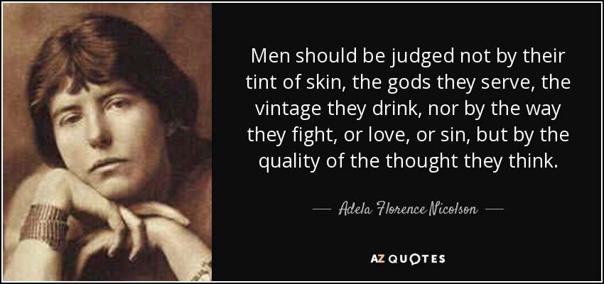 Men should be judged not by their tint of skin, the gods they serve, the vintage they drink, nor by the way they fight, or love, or sin, but by the quality of the thought they think. - Adela Florence Nicolson