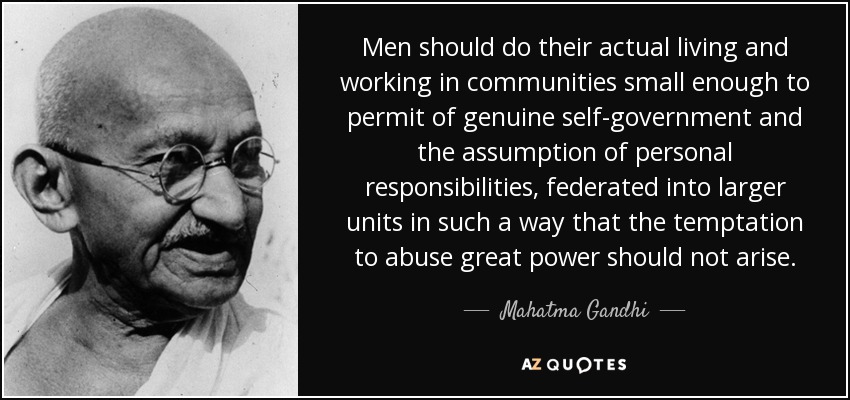 Men should do their actual living and working in communities small enough to permit of genuine self-government and the assumption of personal responsibilities, federated into larger units in such a way that the temptation to abuse great power should not arise. - Mahatma Gandhi
