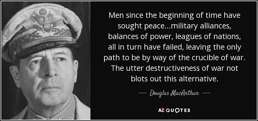 Men since the beginning of time have sought peace...military alliances, balances of power, leagues of nations, all in turn have failed, leaving the only path to be by way of the crucible of war. The utter destructiveness of war not blots out this alternative. - Douglas MacArthur
