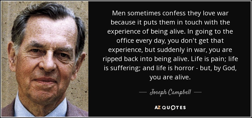 Men sometimes confess they love war because it puts them in touch with the experience of being alive. In going to the office every day, you don't get that experience, but suddenly in war, you are ripped back into being alive. Life is pain; life is suffering; and life is horror - but, by God, you are alive. - Joseph Campbell