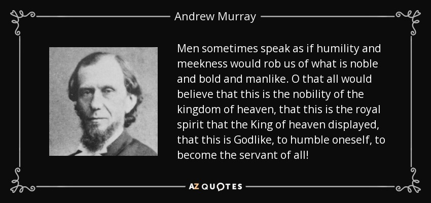 Men sometimes speak as if humility and meekness would rob us of what is noble and bold and manlike. O that all would believe that this is the nobility of the kingdom of heaven, that this is the royal spirit that the King of heaven displayed, that this is Godlike, to humble oneself, to become the servant of all! - Andrew Murray