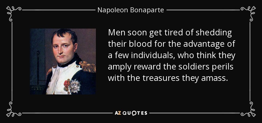 Men soon get tired of shedding their blood for the advantage of a few individuals, who think they amply reward the soldiers perils with the treasures they amass. - Napoleon Bonaparte