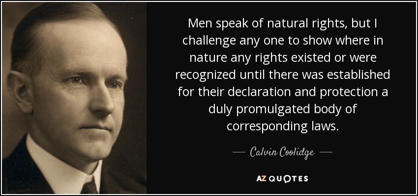 Men speak of natural rights, but I challenge any one to show where in nature any rights existed or were recognized until there was established for their declaration and protection a duly promulgated body of corresponding laws. - Calvin Coolidge