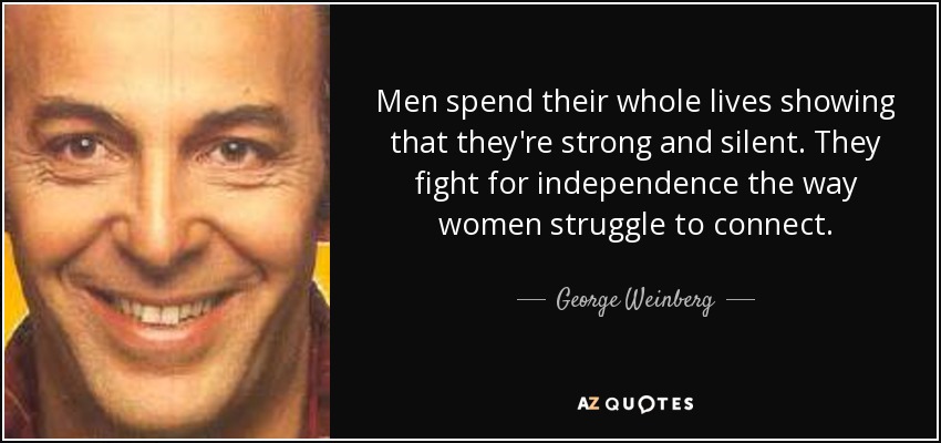 Men spend their whole lives showing that they're strong and silent. They fight for independence the way women struggle to connect. - George Weinberg