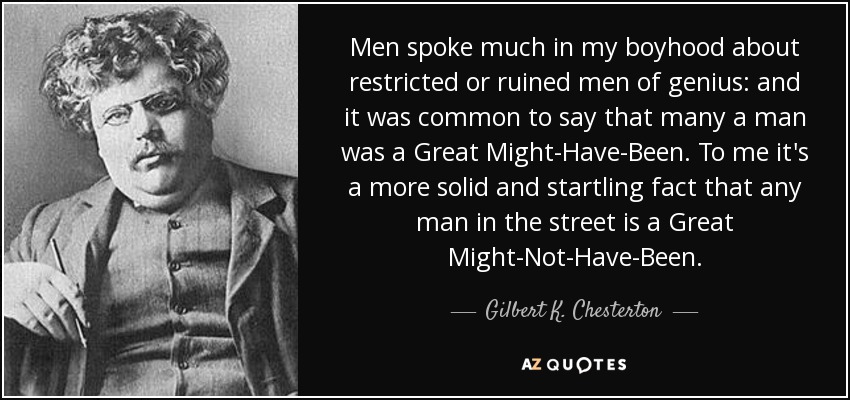 Men spoke much in my boyhood about restricted or ruined men of genius: and it was common to say that many a man was a Great Might-Have-Been. To me it's a more solid and startling fact that any man in the street is a Great Might-Not-Have-Been. - Gilbert K. Chesterton