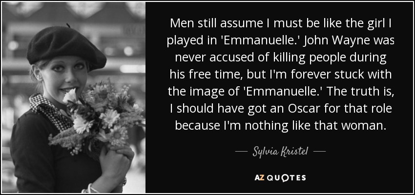 Men still assume I must be like the girl I played in 'Emmanuelle.' John Wayne was never accused of killing people during his free time, but I'm forever stuck with the image of 'Emmanuelle.' The truth is, I should have got an Oscar for that role because I'm nothing like that woman. - Sylvia Kristel