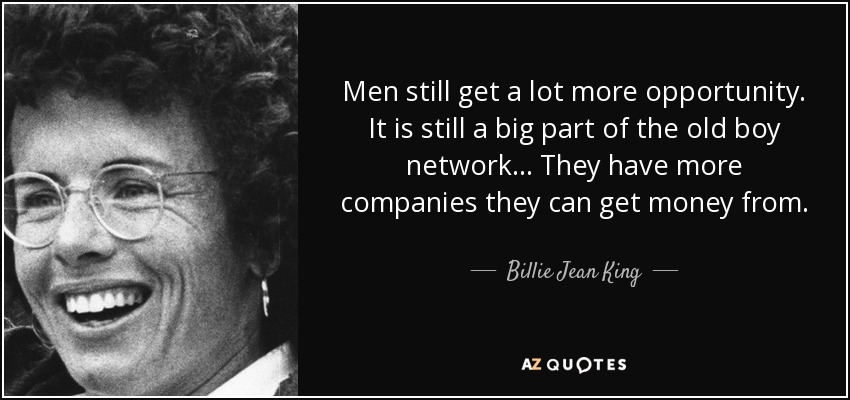 Men still get a lot more opportunity. It is still a big part of the old boy network... They have more companies they can get money from. - Billie Jean King