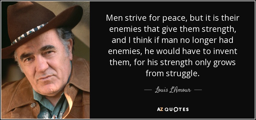 Men strive for peace, but it is their enemies that give them strength, and I think if man no longer had enemies, he would have to invent them, for his strength only grows from struggle. - Louis L'Amour