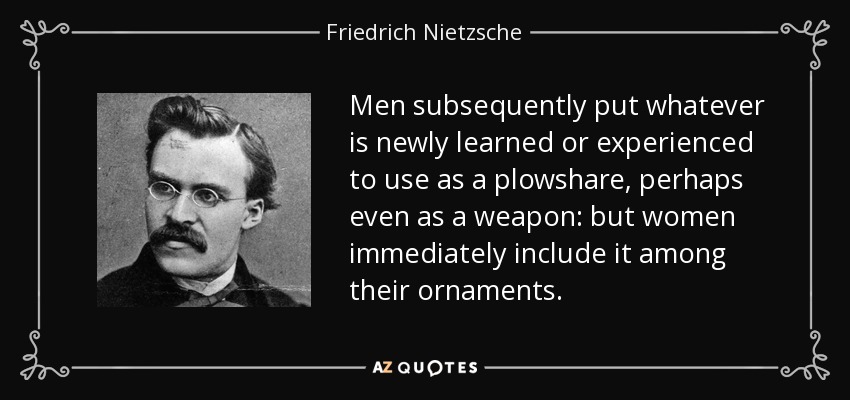 Men subsequently put whatever is newly learned or experienced to use as a plowshare, perhaps even as a weapon: but women immediately include it among their ornaments. - Friedrich Nietzsche
