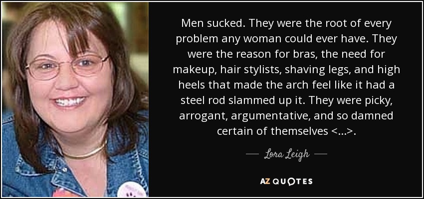 Men sucked. They were the root of every problem any woman could ever have. They were the reason for bras, the need for makeup, hair stylists, shaving legs, and high heels that made the arch feel like it had a steel rod slammed up it. They were picky, arrogant, argumentative, and so damned certain of themselves <...>. - Lora Leigh