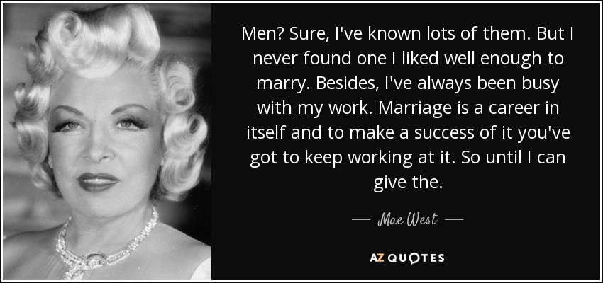 Men? Sure, I've known lots of them. But I never found one I liked well enough to marry. Besides, I've always been busy with my work. Marriage is a career in itself and to make a success of it you've got to keep working at it. So until I can give the. - Mae West