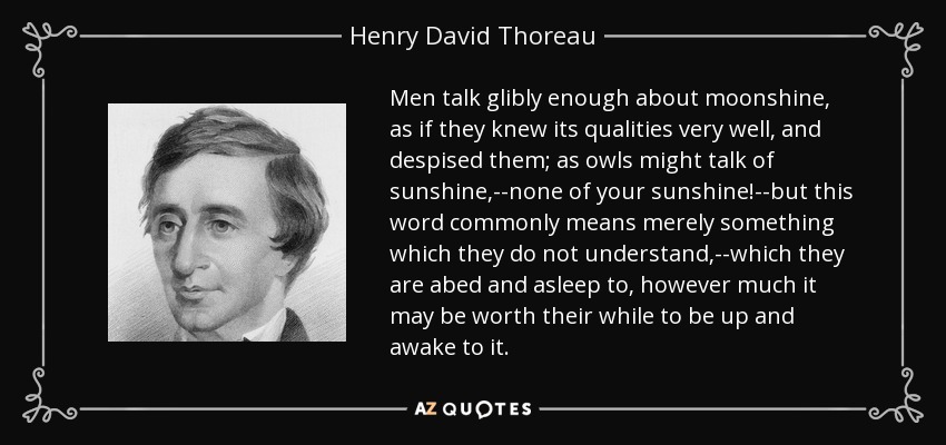 Men talk glibly enough about moonshine, as if they knew its qualities very well, and despised them; as owls might talk of sunshine,--none of your sunshine!--but this word commonly means merely something which they do not understand,--which they are abed and asleep to, however much it may be worth their while to be up and awake to it. - Henry David Thoreau