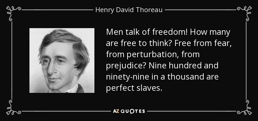 Men talk of freedom! How many are free to think? Free from fear, from perturbation, from prejudice? Nine hundred and ninety-nine in a thousand are perfect slaves. - Henry David Thoreau