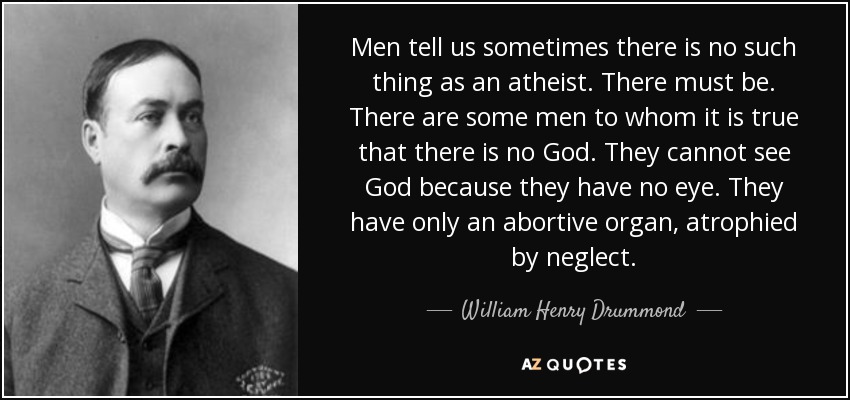 Men tell us sometimes there is no such thing as an atheist. There must be. There are some men to whom it is true that there is no God. They cannot see God because they have no eye. They have only an abortive organ, atrophied by neglect. - William Henry Drummond