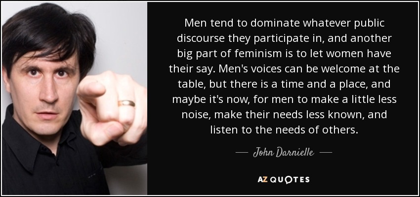 Men tend to dominate whatever public discourse they participate in, and another big part of feminism is to let women have their say. Men's voices can be welcome at the table, but there is a time and a place, and maybe it's now, for men to make a little less noise, make their needs less known, and listen to the needs of others. - John Darnielle