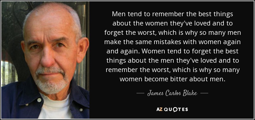 Men tend to remember the best things about the women they've loved and to forget the worst, which is why so many men make the same mistakes with women again and again. Women tend to forget the best things about the men they've loved and to remember the worst, which is why so many women become bitter about men. - James Carlos Blake