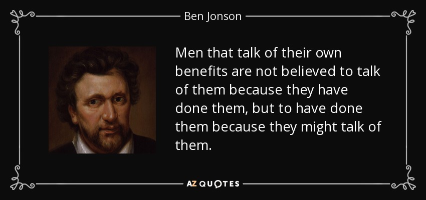 Men that talk of their own benefits are not believed to talk of them because they have done them, but to have done them because they might talk of them. - Ben Jonson