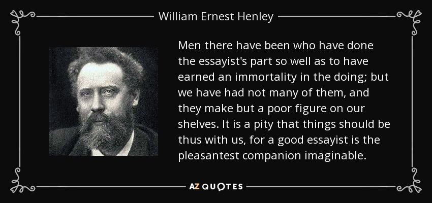 Men there have been who have done the essayist's part so well as to have earned an immortality in the doing; but we have had not many of them, and they make but a poor figure on our shelves. It is a pity that things should be thus with us, for a good essayist is the pleasantest companion imaginable. - William Ernest Henley