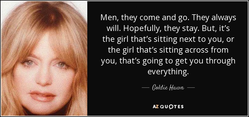 Men, they come and go. They always will. Hopefully, they stay. But, it’s the girl that’s sitting next to you, or the girl that’s sitting across from you, that’s going to get you through everything. - Goldie Hawn
