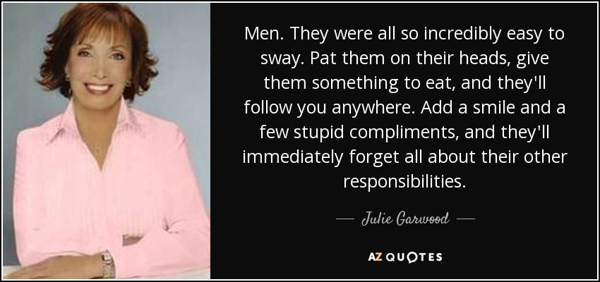 Men. They were all so incredibly easy to sway. Pat them on their heads, give them something to eat, and they'll follow you anywhere. Add a smile and a few stupid compliments, and they'll immediately forget all about their other responsibilities. - Julie Garwood