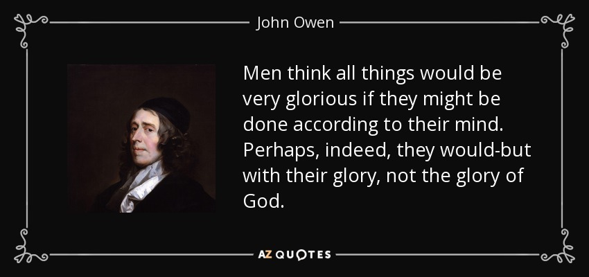 Men think all things would be very glorious if they might be done according to their mind. Perhaps, indeed, they would-but with their glory, not the glory of God. - John Owen