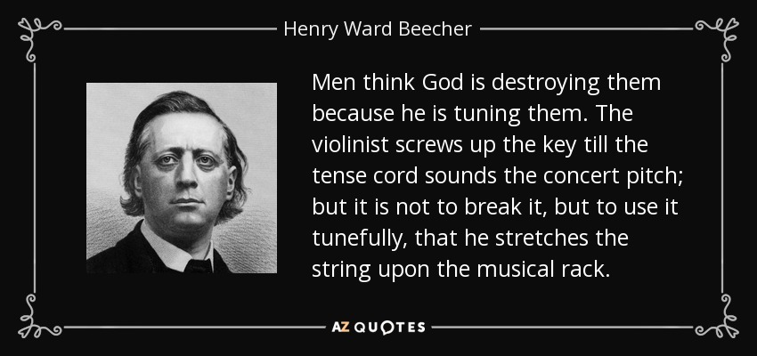 Men think God is destroying them because he is tuning them. The violinist screws up the key till the tense cord sounds the concert pitch; but it is not to break it, but to use it tunefully, that he stretches the string upon the musical rack. - Henry Ward Beecher