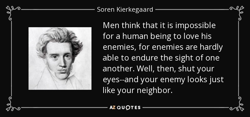 Men think that it is impossible for a human being to love his enemies, for enemies are hardly able to endure the sight of one another. Well, then, shut your eyes--and your enemy looks just like your neighbor. - Soren Kierkegaard