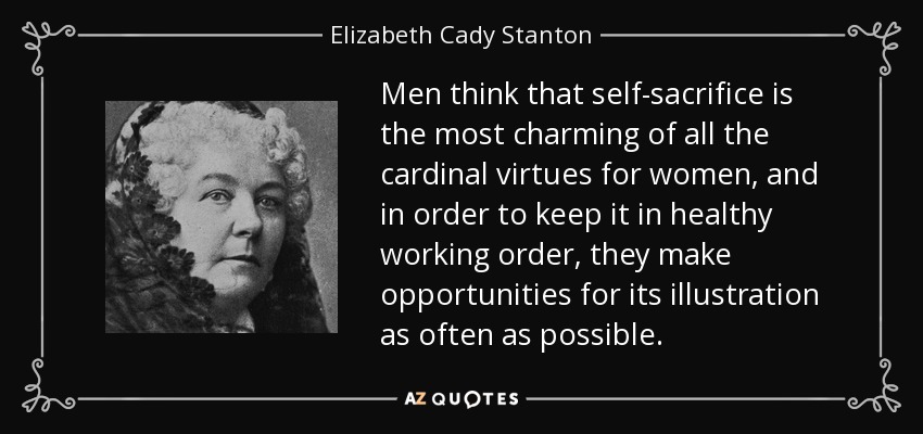 Men think that self-sacrifice is the most charming of all the cardinal virtues for women, and in order to keep it in healthy working order, they make opportunities for its illustration as often as possible. - Elizabeth Cady Stanton