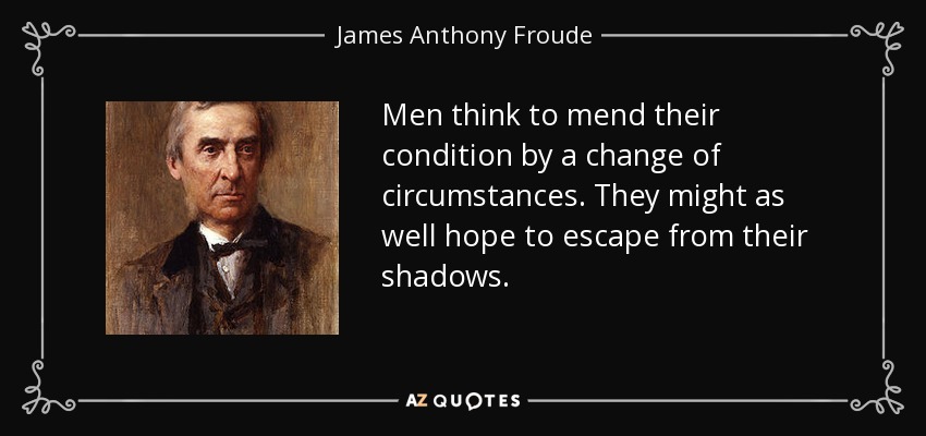 Men think to mend their condition by a change of circumstances. They might as well hope to escape from their shadows. - James Anthony Froude