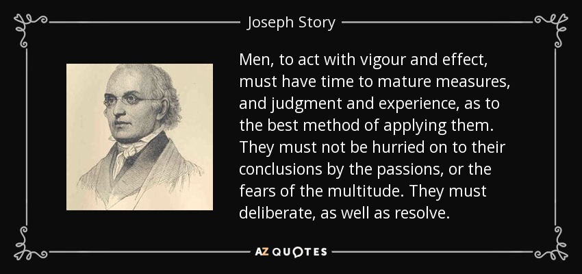 Men, to act with vigour and effect, must have time to mature measures, and judgment and experience, as to the best method of applying them. They must not be hurried on to their conclusions by the passions, or the fears of the multitude. They must deliberate, as well as resolve. - Joseph Story