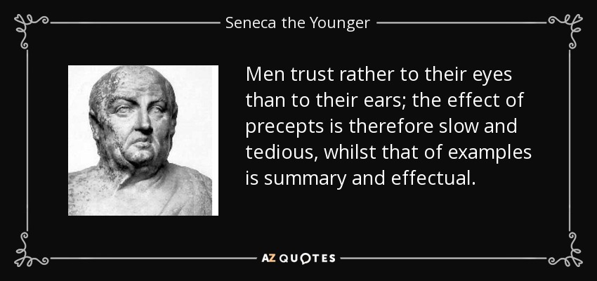 Men trust rather to their eyes than to their ears; the effect of precepts is therefore slow and tedious, whilst that of examples is summary and effectual. - Seneca the Younger