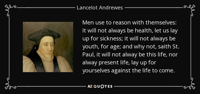 Men use to reason with themselves: It will not always be health, let us lay up for sickness; it will not always be youth, for age; and why not, saith St. Paul, it will not alway be this life, nor alway present life, lay up for yourselves against the life to come. - Lancelot Andrewes