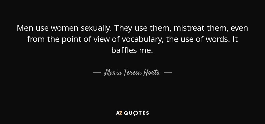 Men use women sexually. They use them, mistreat them, even from the point of view of vocabulary, the use of words. It baffles me. - Maria Teresa Horta