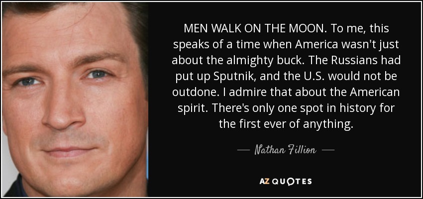 MEN WALK ON THE MOON. To me, this speaks of a time when America wasn't just about the almighty buck. The Russians had put up Sputnik, and the U.S. would not be outdone. I admire that about the American spirit. There's only one spot in history for the first ever of anything. - Nathan Fillion