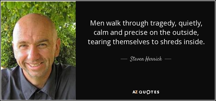 Men walk through tragedy, quietly, calm and precise on the outside, tearing themselves to shreds inside. - Steven Herrick