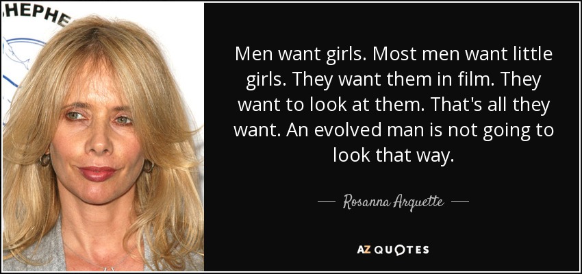 Men want girls. Most men want little girls. They want them in film. They want to look at them. That's all they want. An evolved man is not going to look that way. - Rosanna Arquette