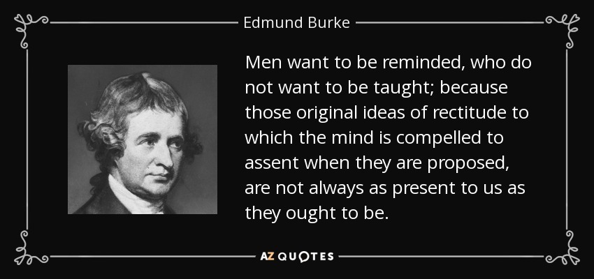Men want to be reminded, who do not want to be taught; because those original ideas of rectitude to which the mind is compelled to assent when they are proposed, are not always as present to us as they ought to be. - Edmund Burke