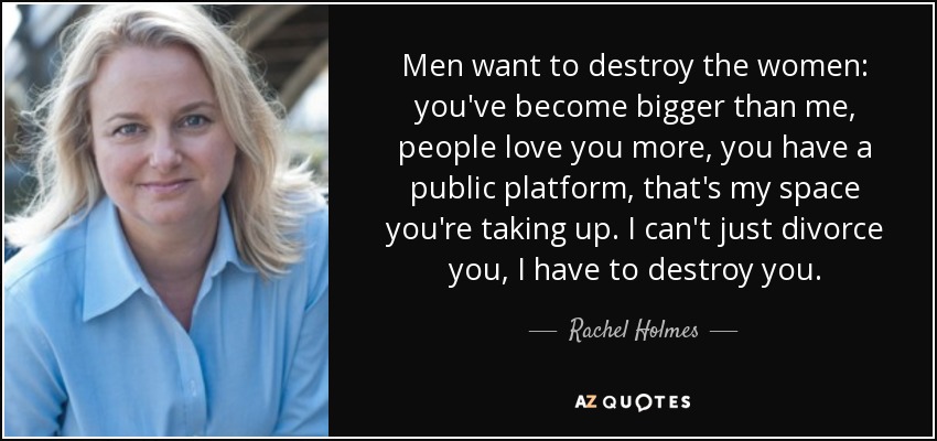 Men want to destroy the women: you've become bigger than me, people love you more, you have a public platform, that's my space you're taking up. I can't just divorce you, I have to destroy you. - Rachel Holmes