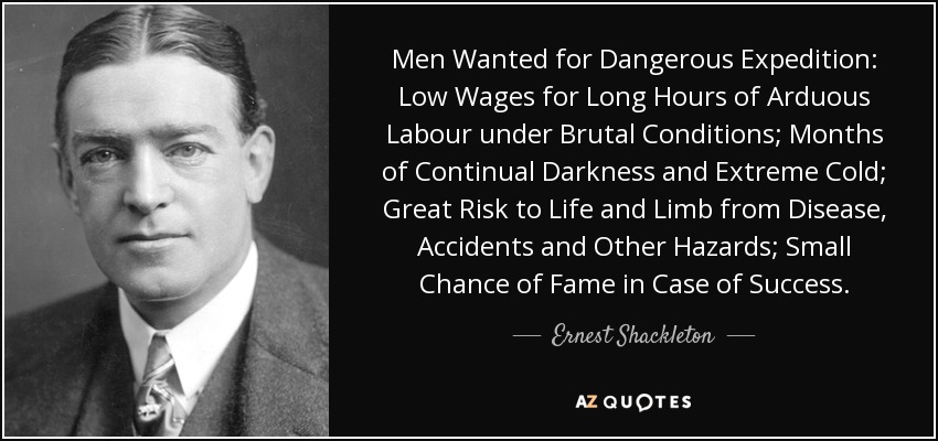 Men Wanted for Dangerous Expedition: Low Wages for Long Hours of Arduous Labour under Brutal Conditions; Months of Continual Darkness and Extreme Cold; Great Risk to Life and Limb from Disease, Accidents and Other Hazards; Small Chance of Fame in Case of Success. - Ernest Shackleton