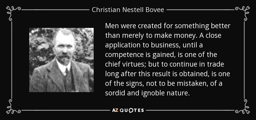Men were created for something better than merely to make money. A close application to business, until a competence is gained, is one of the chief virtues; but to continue in trade long after this result is obtained, is one of the signs, not to be mistaken, of a sordid and ignoble nature. - Christian Nestell Bovee