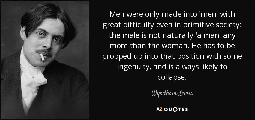Men were only made into 'men' with great difficulty even in primitive society: the male is not naturally 'a man' any more than the woman. He has to be propped up into that position with some ingenuity, and is always likely to collapse. - Wyndham Lewis